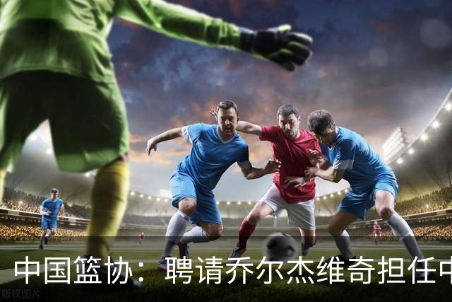 中国篮协：聘请乔尔杰维奇担任中国男篮主教练