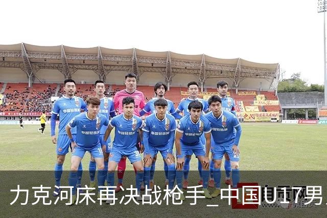 力克河床再决战枪手 中国U17男足闪耀上海 国足剑指世界杯