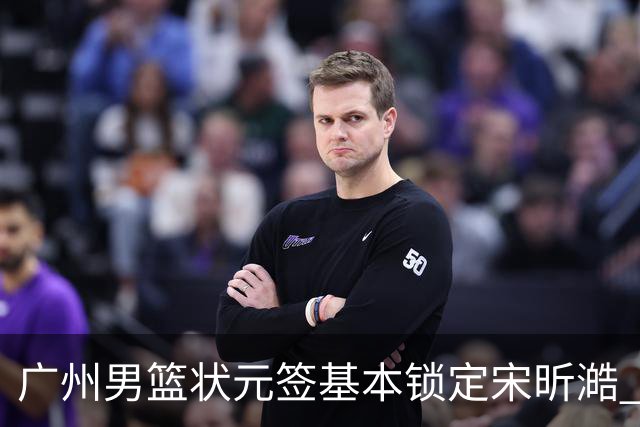 广州男篮状元签基本锁定宋昕澔 后者球风符合球队对此位置的预期