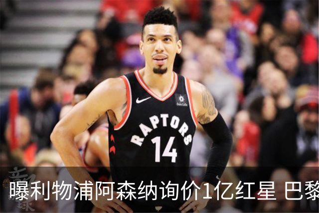 曝利物浦阿森纳询价1亿红星 巴黎已谈妥个人条款但钱还没到位