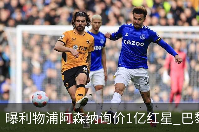 曝利物浦阿森纳询价1亿红星 巴黎已谈妥个人条款但钱还没到位