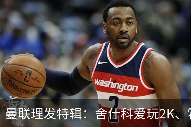曼联理发特辑：舍什科爱玩2K、霍格沃兹 姆伯莫精通Apex、LOL