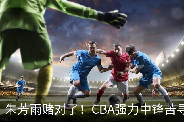 朱芳雨赌对了！CBA强力中锋苦寻下家，或被广东队完成捡漏？