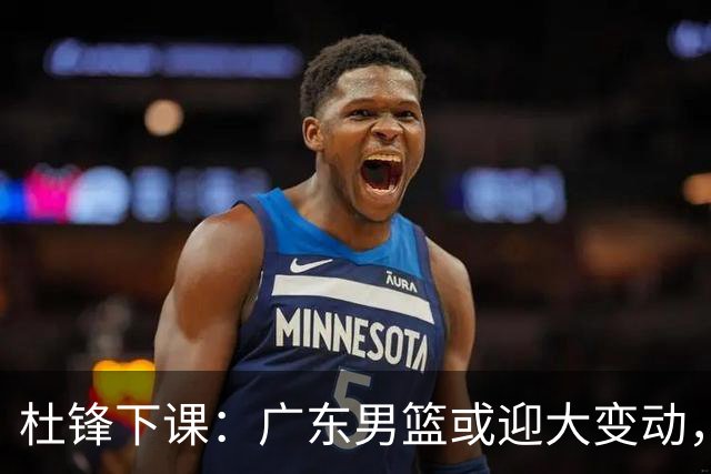 杜锋下课：广东男篮或迎大变动，5将可能命运改写