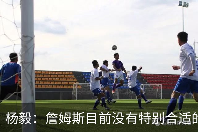 杨毅：詹姆斯目前没有特别合适的下家 他今夏最失策在于没听我的