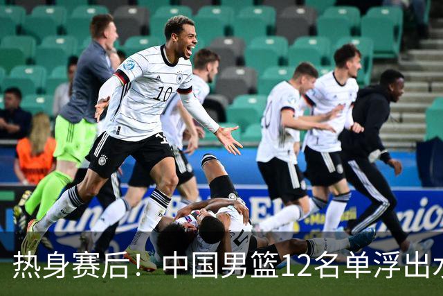 热身赛后！中国男篮12名单浮出水面！焦泊乔曾凡博庞峥麟或落选