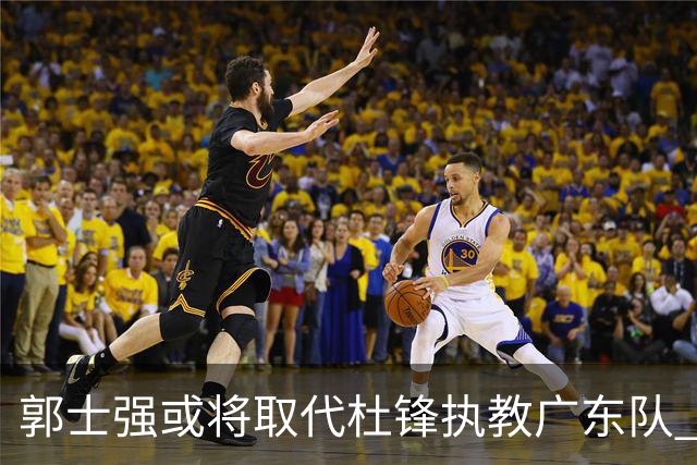 郭士强或将取代杜锋执教广东队 三位主力球员状态爆棚助中国男篮获胜