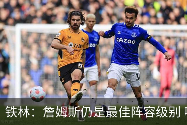 铁林：詹姆斯仍是最佳阵容级别 哪怕降薪也会拿至少三四千万