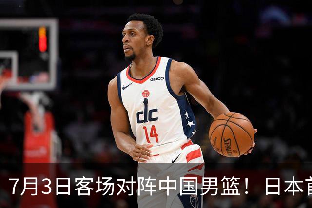7月3日客场对阵中国男篮！日本首次集结动态曝光 大量新面孔引关注
