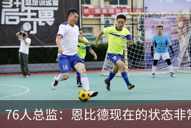 76人总监：恩比德现在的状态非常好，这是他几年来第一次如此艰苦