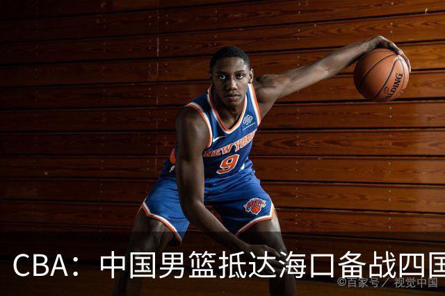 CBA：中国男篮抵达海口备战四国赛，广州男篮得到状元签交易内容曝光，王少杰回归广东困难变大，上海男篮续约洛夫顿受阻